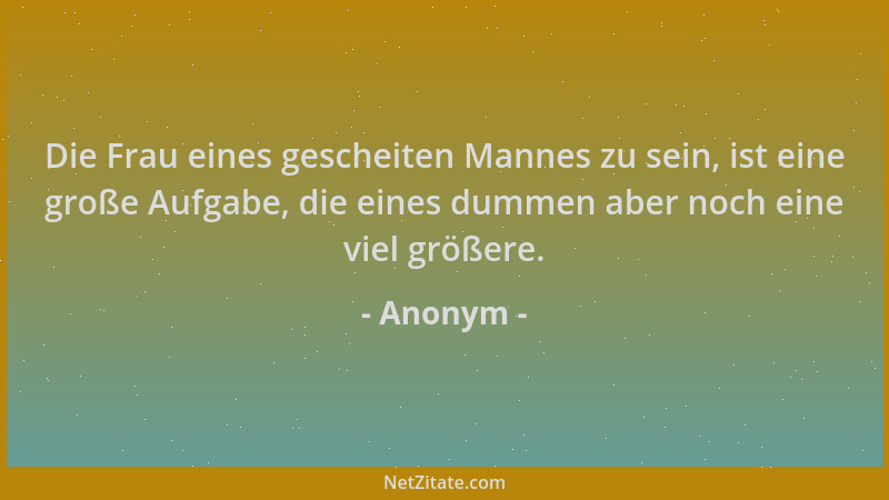 Anonym - Die Frau eines gescheiten Mannes zu sein, ist eine große Aufgabe, die eines dummen aber noch eine viel größere....