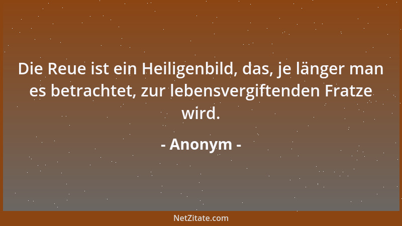 Anonym - Die Reue ist ein Heiligenbild, das, je länger man es betrachtet, zur lebensvergiftenden Fratze wird....