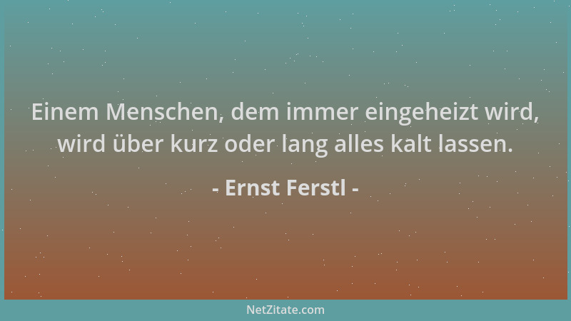 Ernst Ferstl - Einem Menschen, dem immer eingeheizt wird, wird über kurz oder lang alles kalt lassen....
