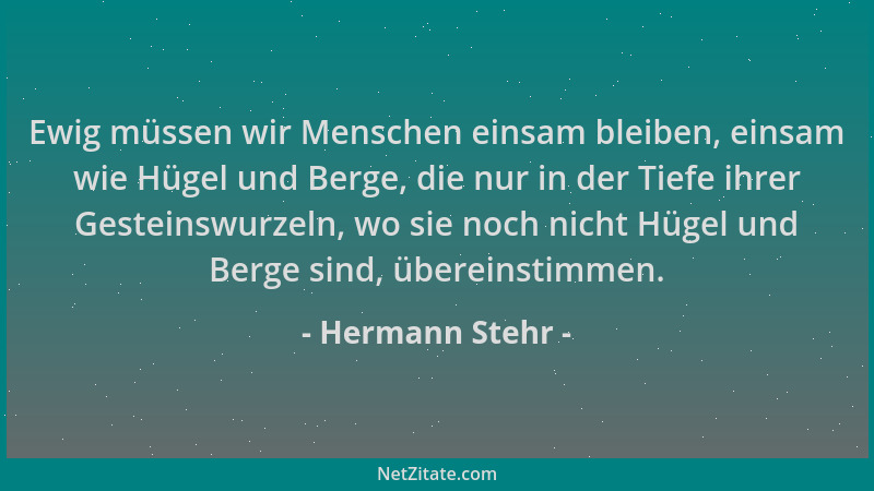Hermann Stehr - Ewig müssen wir Menschen einsam bleiben, einsam wie Hügel und Berge, die nur in der Tiefe ihrer Gesteinswur...