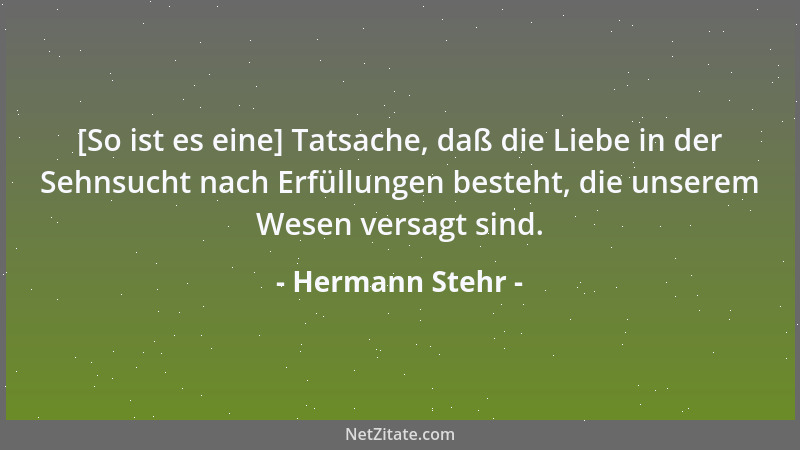 Hermann Stehr - [So ist es eine] Tatsache, daß die Liebe in der Sehnsucht nach Erfüllungen besteht, die unserem Wesen versa...