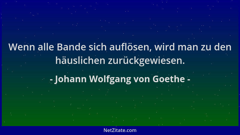 Johann Wolfgang von Goethe - Wenn alle Bande sich auflösen, wird man zu den häuslichen zurückgewiesen....