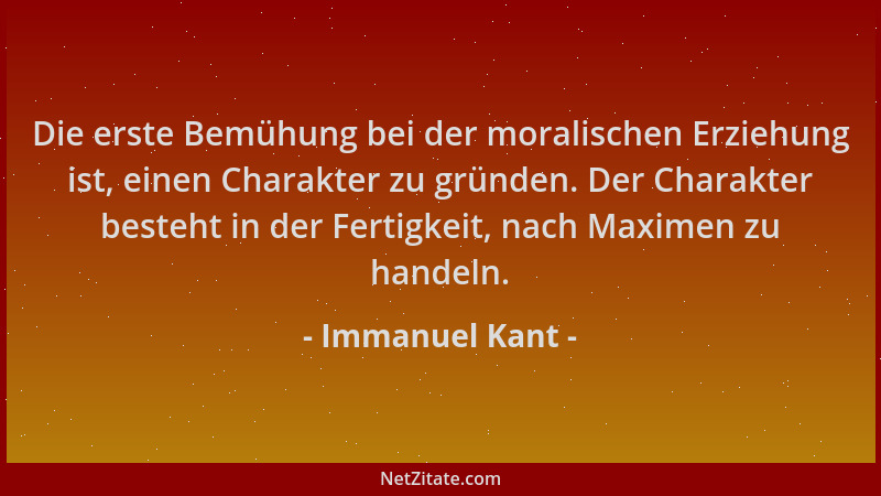Immanuel Kant - Die erste Bemühung bei der moralischen Erziehung ist, einen Charakter zu gründen. Der Charakter besteht in...