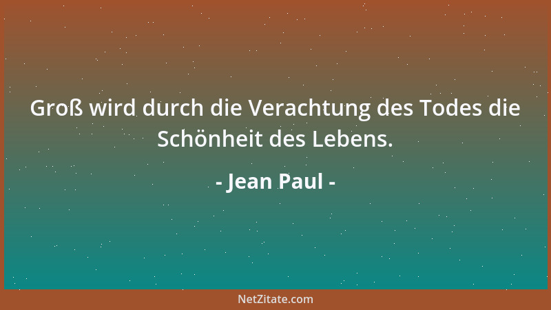 Jean Paul - Groß wird durch die Verachtung des Todes die Schönheit des Lebens....