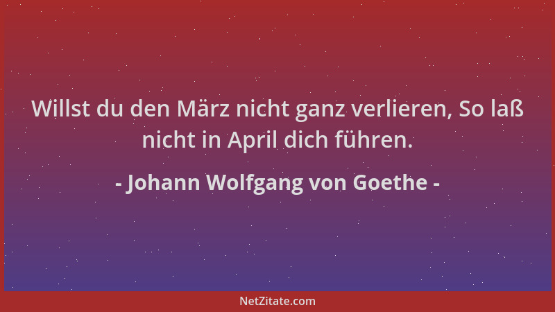 Johann Wolfgang von Goethe - Willst du den März nicht ganz verlieren, So laß nicht in April dich führen....