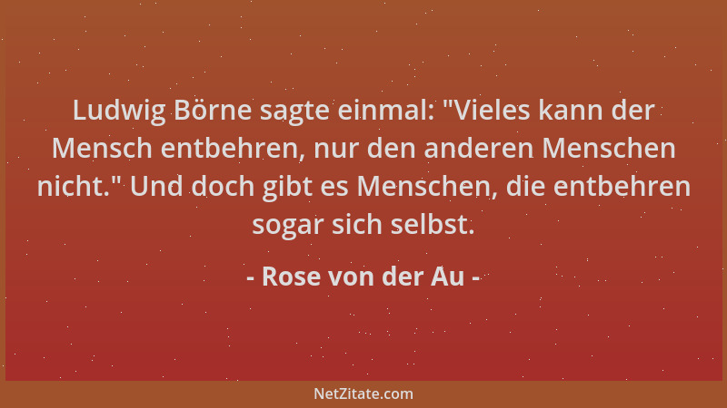 Rose von der Au - Ludwig Börne sagte einmal:  "Vieles kann der Mensch entbehren, nur den anderen Menschen nicht. " Und doch g...