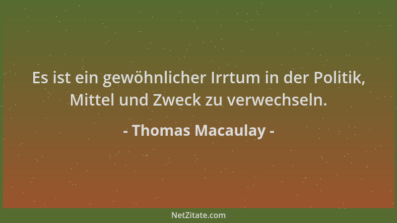 Thomas Macaulay - Es ist ein gewöhnlicher Irrtum in der Politik, Mittel und Zweck zu verwechseln....