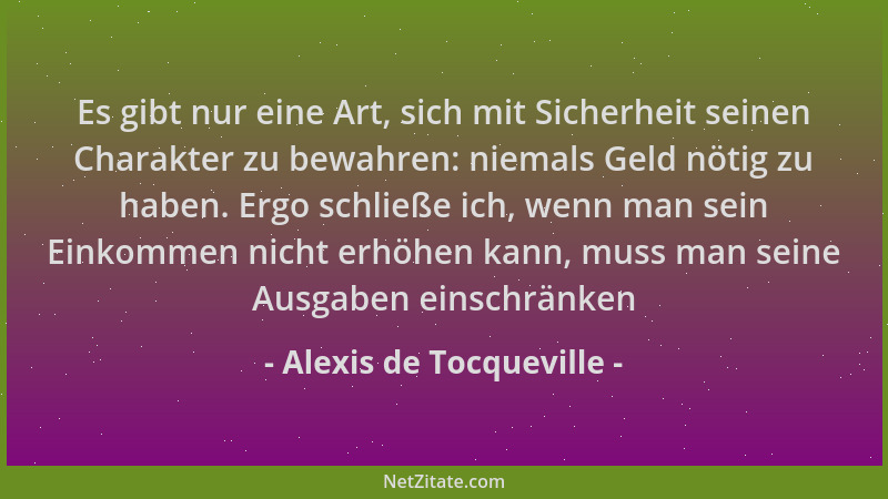 Alexis de Tocqueville - Es gibt nur eine Art, sich mit Sicherheit seinen Charakter zu bewahren: niemals Geld nötig zu haben...