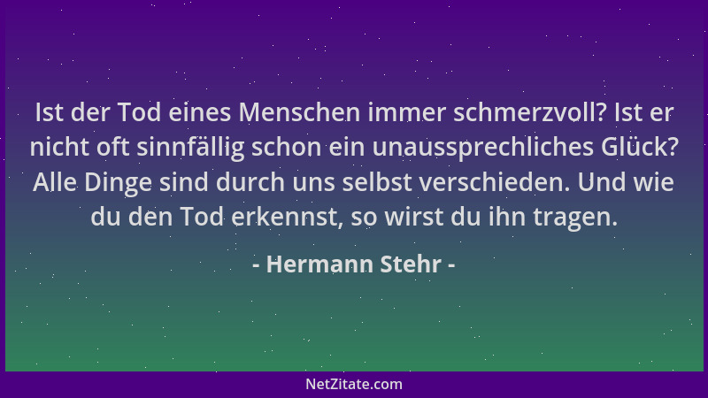 Hermann Stehr - Ist der Tod eines Menschen immer schmerzvoll? Ist er nicht oft sinnfällig schon ein unaussprechliches Glück...