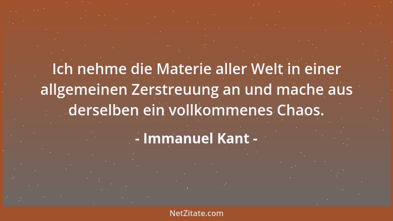 Immanuel Kant - Ich nehme die Materie aller Welt in einer allgemeinen Zerstreuung an und mache aus derselben ein vollkommen...