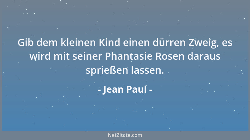 Jean Paul - Gib dem kleinen Kind einen dürren Zweig, es wird mit seiner Phantasie Rosen daraus sprießen lassen....