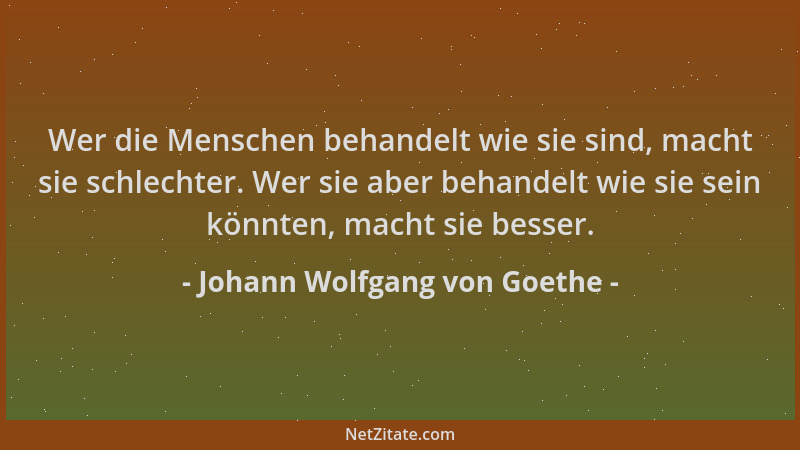Johann Wolfgang von Goethe - Wer die Menschen behandelt wie sie sind, macht sie schlechter. Wer sie aber behandelt wie sie...