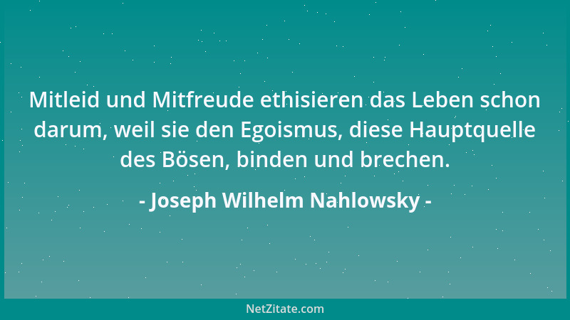 Joseph Wilhelm Nahlowsky - Mitleid und Mitfreude ethisieren das Leben schon darum, weil sie den Egoismus, diese Hauptquelle...
