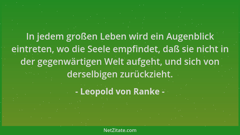 Leopold von Ranke - In jedem großen Leben wird ein Augenblick eintreten, wo die Seele empfindet, daß sie nicht in der gegen...