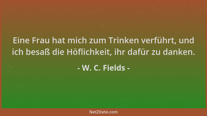 W. C. Fields - Eine Frau hat mich zum Trinken verführt, und ich besaß die Höflichkeit, ihr dafür zu danken....