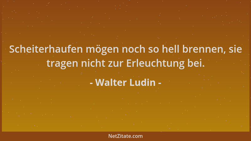 Walter Ludin - Scheiterhaufen mögen noch so hell brennen, sie tragen nicht zur Erleuchtung bei....