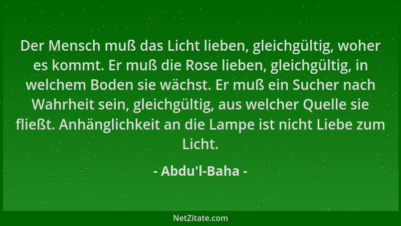 Abdu'l-Baha - Der Mensch muß das Licht lieben, gleichgültig, woher es kommt. Er muß die Rose lieben, gleichgültig, in w...