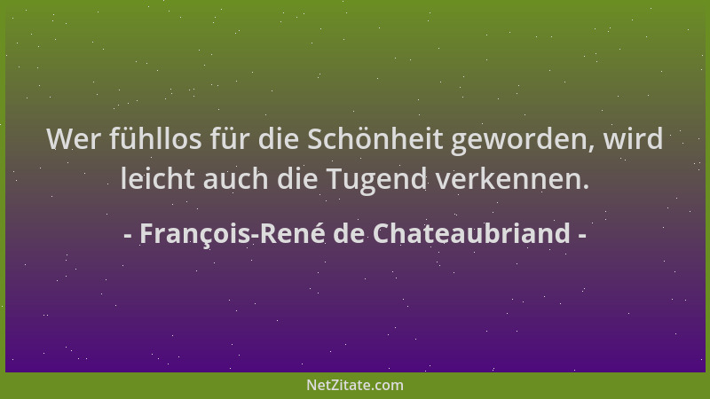François-René de Chateaubriand - Wer fühllos für die Schönheit geworden, wird leicht auch die Tugend verkennen....