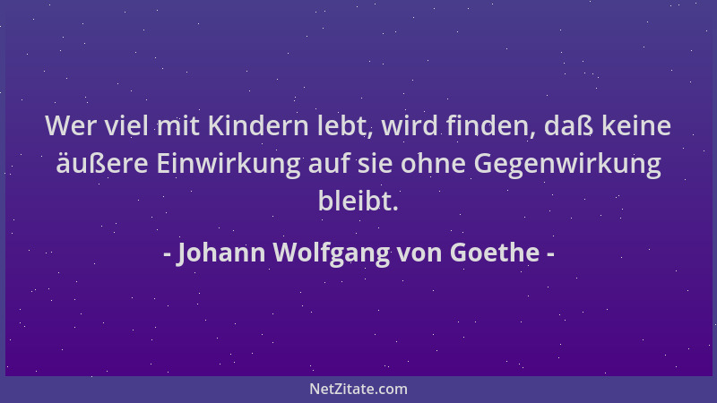 Johann Wolfgang von Goethe - Wer viel mit Kindern lebt, wird finden, daß keine äußere Einwirkung auf sie ohne Gegenwirkung...