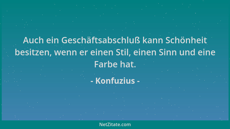 Konfuzius - Auch ein Geschäftsabschluß kann Schönheit besitzen, wenn er einen Stil, einen Sinn und eine Farbe hat....