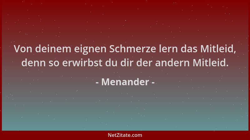 Menander - Von deinem eignen Schmerze lern das Mitleid, denn so erwirbst du dir der andern Mitleid....