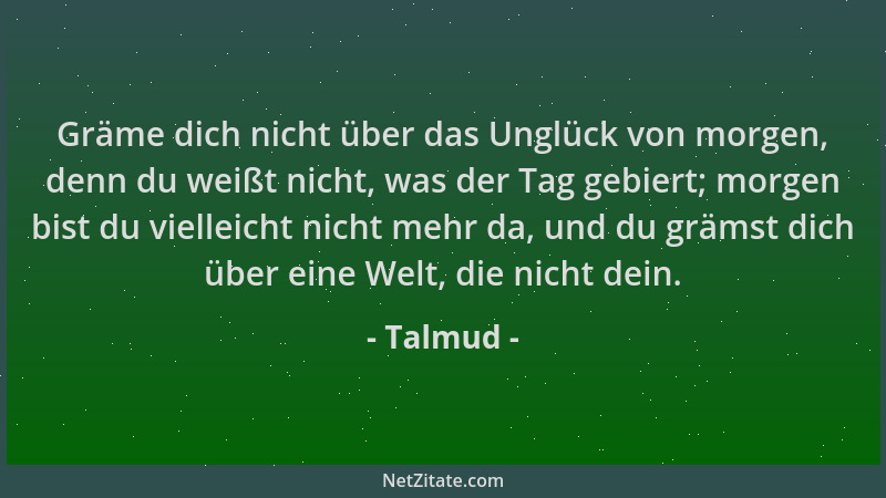 Talmud - Gräme dich nicht über das Unglück von morgen, denn du weißt nicht, was der Tag gebiert; morgen bist du vielleicht...