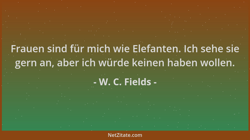 W. C. Fields - Frauen sind für mich wie Elefanten. Ich sehe sie gern an, aber ich würde keinen haben wollen....