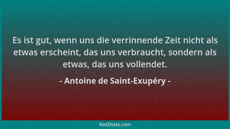 Antoine de Saint-Exupéry - Es ist gut, wenn uns die verrinnende Zeit nicht als etwas erscheint, das uns verbraucht, sondern...