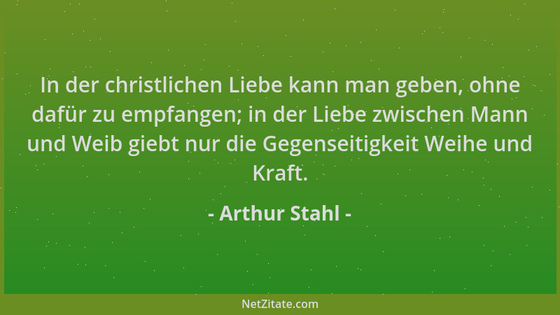 Arthur Stahl - In der christlichen Liebe kann man geben, ohne dafür zu empfangen; in der Liebe zwischen Mann und Weib giebt...