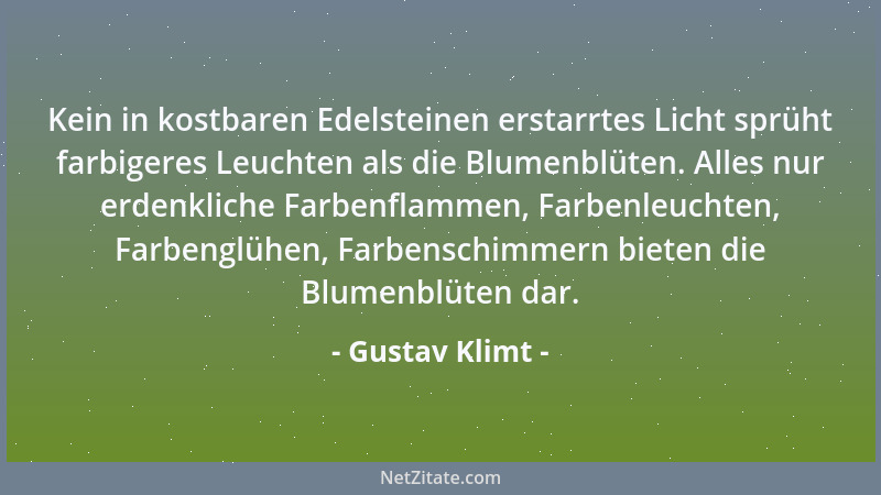 Gustav Klimt - Kein in kostbaren Edelsteinen erstarrtes Licht sprüht farbigeres Leuchten als die Blumenblüten. Alles nur er...