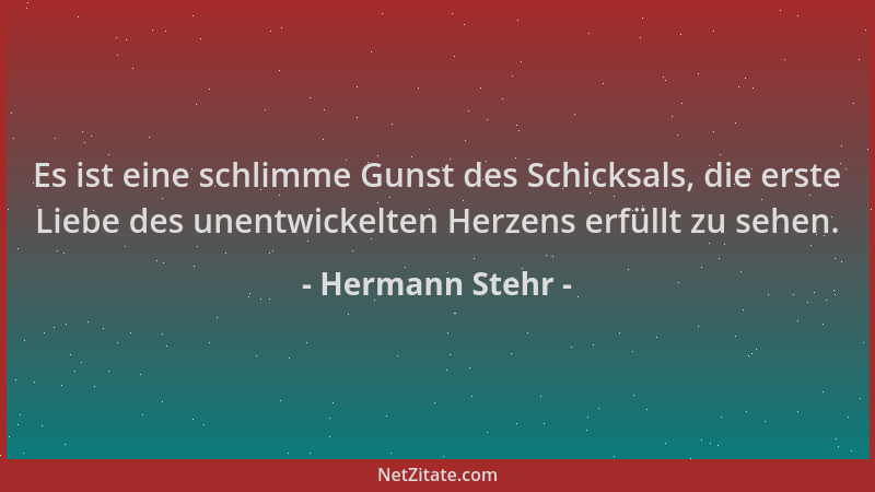 Hermann Stehr - Es ist eine schlimme Gunst des Schicksals, die erste Liebe des unentwickelten Herzens erfüllt zu sehen....