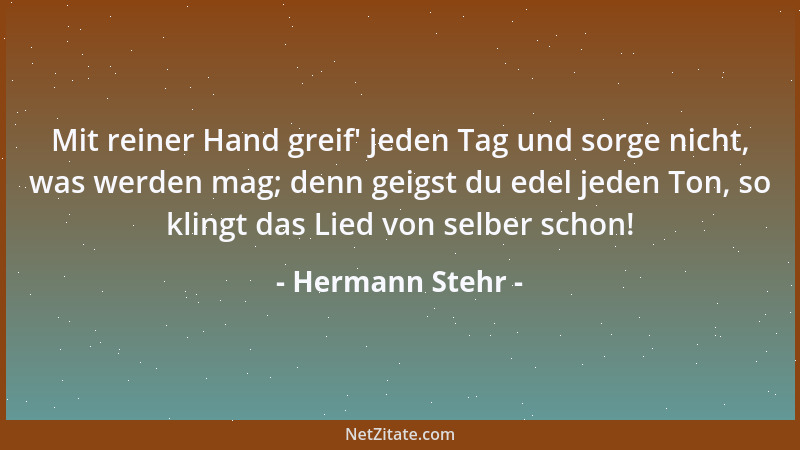 Hermann Stehr - Mit reiner Hand greif ' jeden Tag und sorge nicht, was werden mag; denn geigst du edel jeden Ton, so klingt...