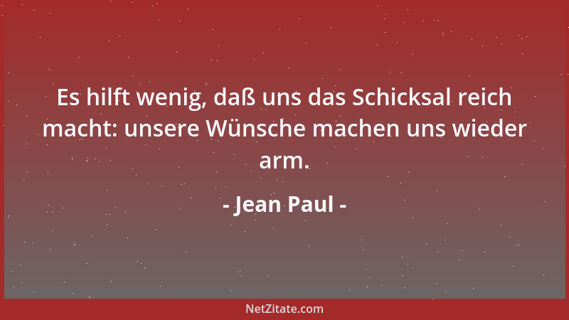 Jean Paul - Es hilft wenig, daß uns das Schicksal reich macht: unsere Wünsche machen uns wieder arm....