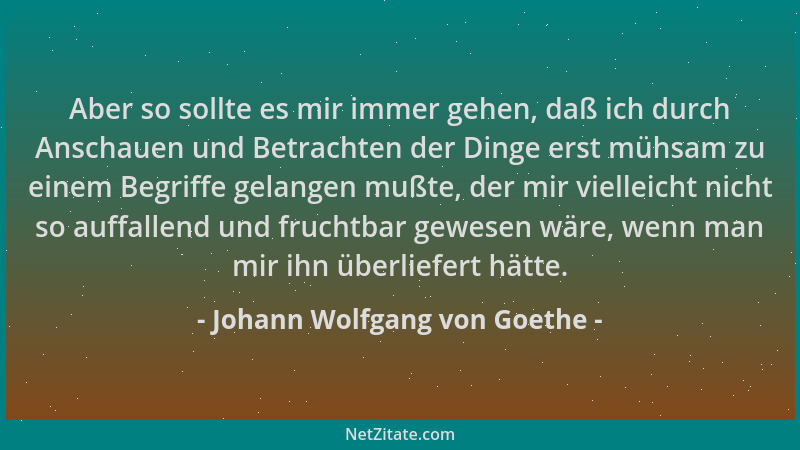 Johann Wolfgang von Goethe - Aber so sollte es mir immer gehen, daß ich durch Anschauen und Betrachten der Dinge erst mühsa...