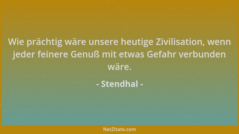 Stendhal - Wie prächtig wäre unsere heutige Zivilisation, wenn jeder feinere Genuß mit etwas Gefahr verbunden wäre....