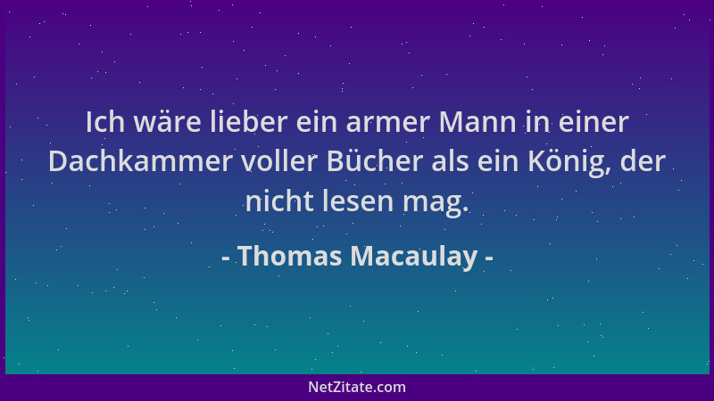 Thomas Macaulay - Ich wäre lieber ein armer Mann in einer Dachkammer voller Bücher als ein König, der nicht lesen mag....