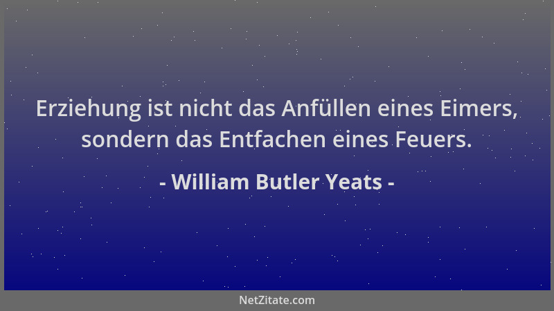 William Butler Yeats - Erziehung ist nicht das Anfüllen eines Eimers, sondern das Entfachen eines Feuers....