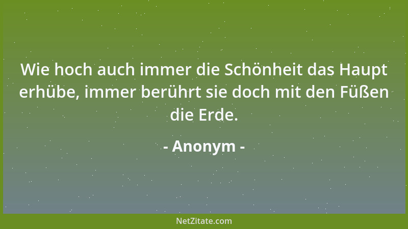 Anonym - Wie hoch auch immer die Schönheit das Haupt erhübe, immer berührt sie doch mit den Füßen die Erde....
