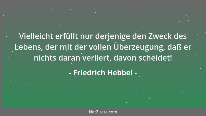 Friedrich Hebbel - Vielleicht erfüllt nur derjenige den Zweck des Lebens, der mit der vollen Überzeugung, daß er nichts dar...