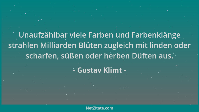 Gustav Klimt - Unaufzählbar viele Farben und Farbenklänge strahlen Milliarden Blüten zugleich mit linden oder scharfen, süß...