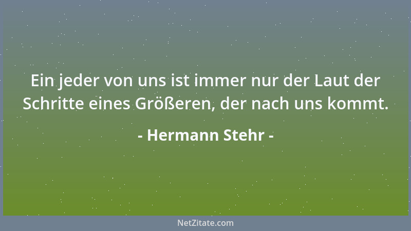 Hermann Stehr - Ein jeder von uns ist immer nur der Laut der Schritte eines Größeren, der nach uns kommt....