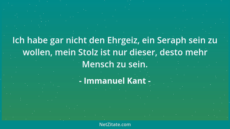 Immanuel Kant - Ich habe gar nicht den Ehrgeiz, ein Seraph sein zu wollen, mein Stolz ist nur dieser, desto mehr Mensch zu...