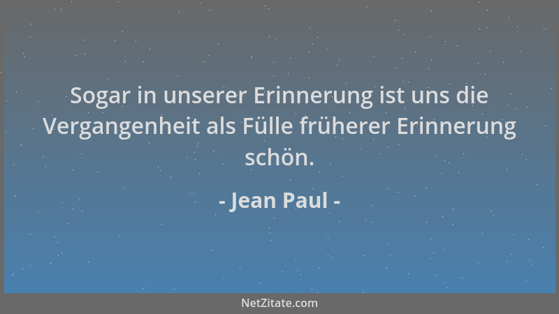 Jean Paul - Sogar in unserer Erinnerung ist uns die Vergangenheit als Fülle früherer Erinnerung schön....