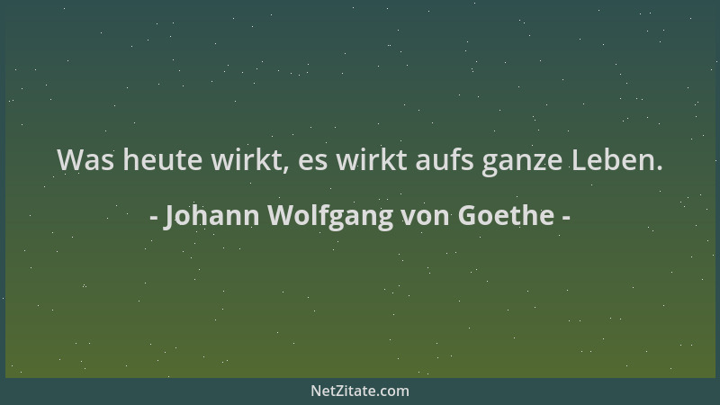 Johann Wolfgang von Goethe - Was heute wirkt, es wirkt aufs ganze Leben....