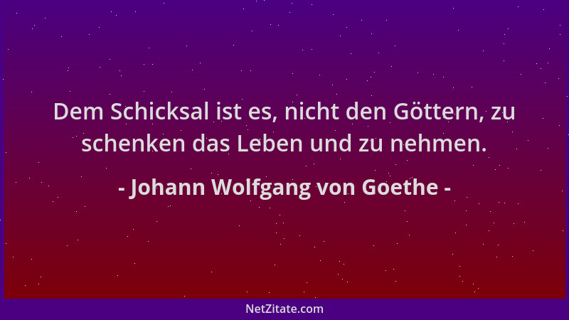 Johann Wolfgang von Goethe - Dem Schicksal ist es, nicht den Göttern, zu schenken das Leben und zu nehmen....