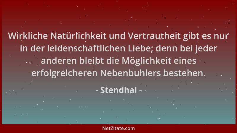 Stendhal - Wirkliche Natürlichkeit und Vertrautheit gibt es nur in der leidenschaftlichen Liebe; denn bei jeder anderen ble...