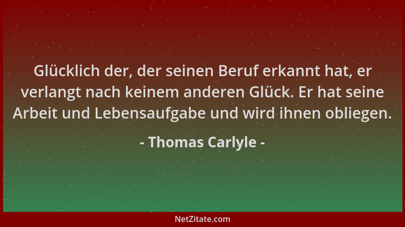 Thomas Carlyle - Glücklich der, der seinen Beruf erkannt hat, er verlangt nach keinem anderen Glück. Er hat seine Arbeit un...