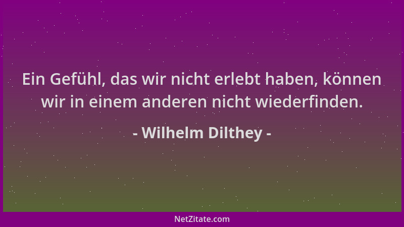 Wilhelm Dilthey - Ein Gefühl, das wir nicht erlebt haben, können wir in einem anderen nicht wiederfinden....