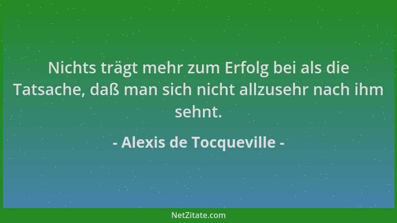 Alexis de Tocqueville - Nichts trägt mehr zum Erfolg bei als die Tatsache, daß man sich nicht allzusehr nach ihm sehnt....