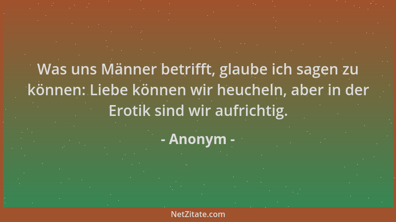 Anonym - Was uns Männer betrifft, glaube ich sagen zu können: Liebe können wir heucheln, aber in der Erotik sind wir aufric...